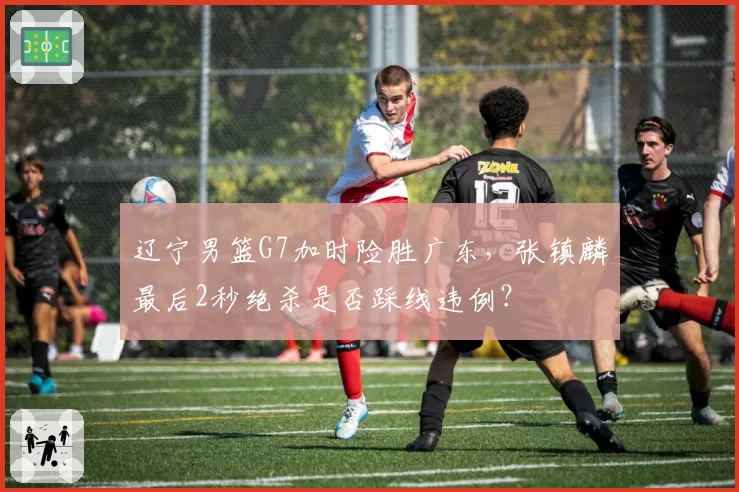 辽宁男篮G7加时险胜广东，张镇麟最后2秒绝杀是否踩线违例？