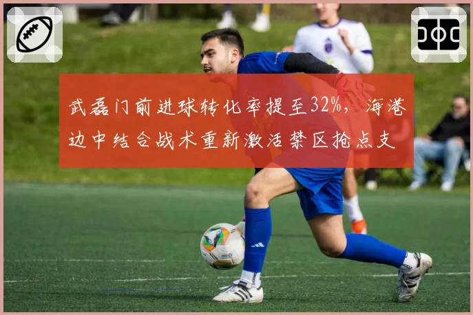 武磊门前进球转化率提至32%，海港边中结合战术重新激活禁区抢点支点