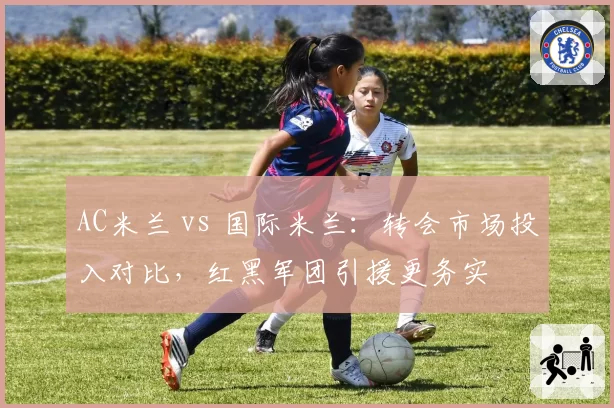AC米兰 vs 国际米兰：转会市场投入对比，红黑军团引援更务实