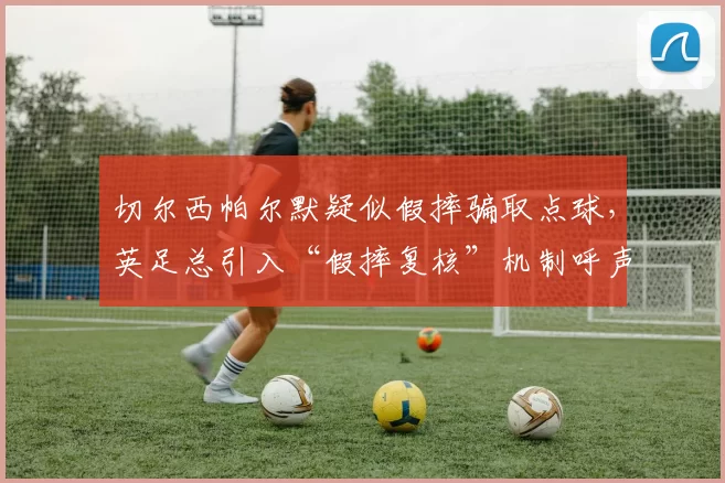 切尔西帕尔默疑似假摔骗取点球,英足总引入“假摔复核”机制呼声再起