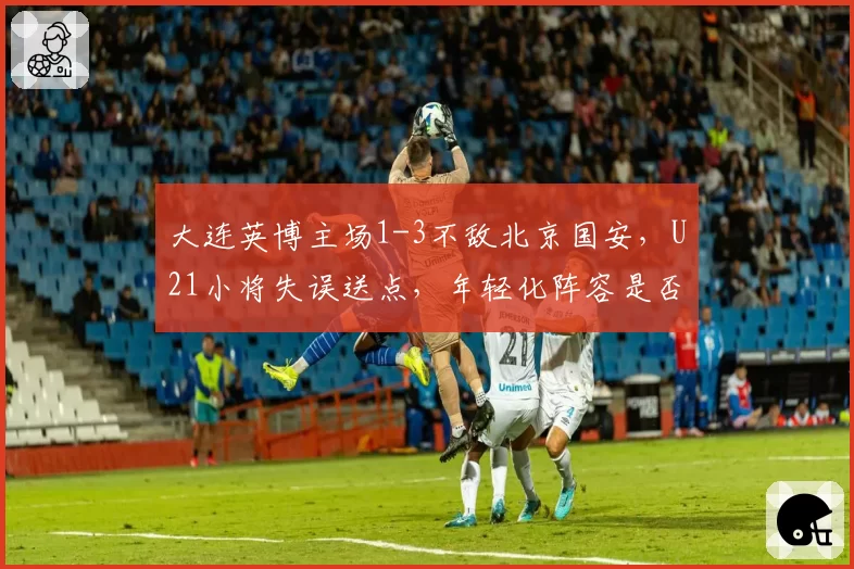大连英博主场1-3不敌北京国安，U21小将失误送点，年轻化阵容是否操之过急？