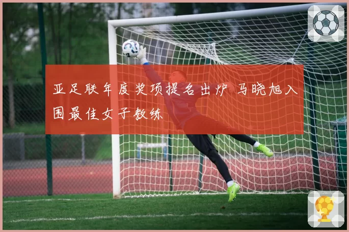 亚足联年度奖项提名出炉 马晓旭入围最佳女子教练