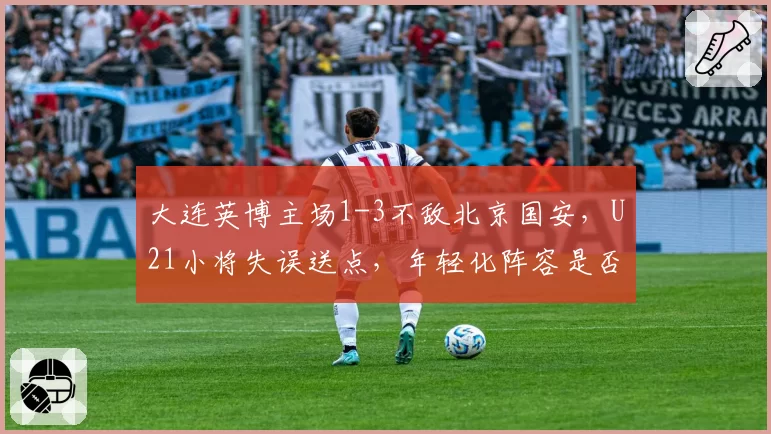 大连英博主场1-3不敌北京国安,U21小将失误送点,年轻化阵容是否操之过急?