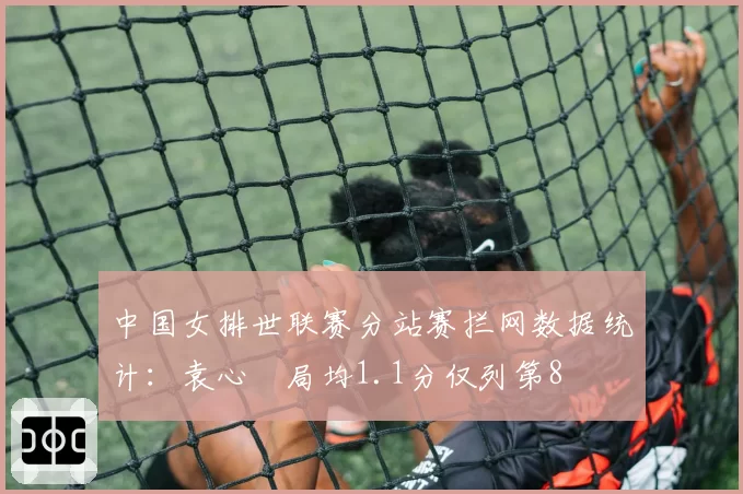 中国女排世联赛分站赛拦网数据统计：袁心玥局均1.1分仅列第8