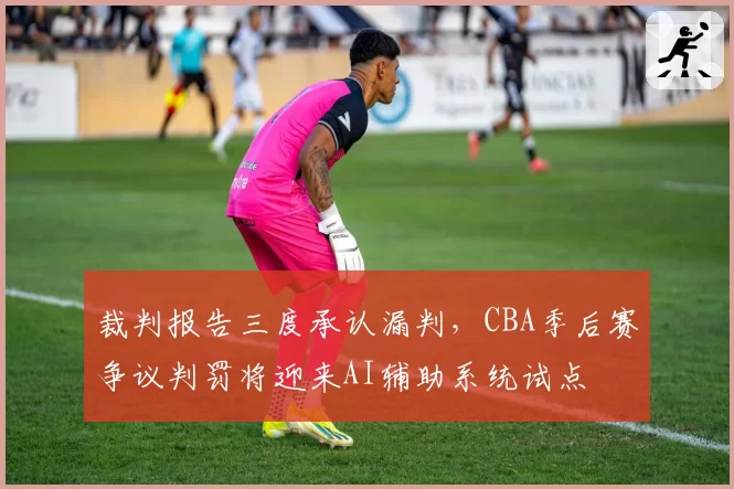 裁判报告三度承认漏判,CBA季后赛争议判罚将迎来AI辅助系统试点