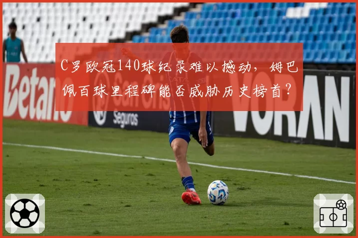 C罗欧冠140球纪录难以撼动，姆巴佩百球里程碑能否威胁历史榜首？