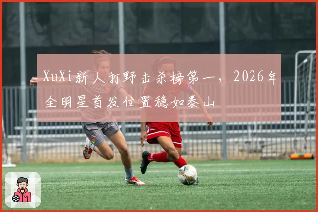 XuXi新人打野击杀榜第一,2026年全明星首发位置稳如泰山